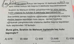 23. Ibrahim bir miktar kutuyu tek başına 12 dakikada Mahsum ise
aynı miktar kutuyu tek başına 9 dakikada taşıyabilmektedir.
İbrahim ile Mahsum birlikte çalıştıklarında bir süre zaman
kaybı yaşayıp bu kutuları 6 dakikada tasımaktadırlar.
İkisi birlikte zaman kaybına uğramadan çalıştığında ortalama
dakika başına taşıdıkları kutu sayısı, zaman kaybına
uğrayarak çalıştıklarında ortalama dakika başına taşıdıkları
kutu sayısından 18 fazladır.
Buna göre, İbrahim ile Mahsum
toplamda kaç kutu
taşımıştır?
A) 678
B) 668
C) 658
D) 648
E) 638