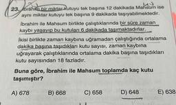 23. Ibrahim bir miktar kutuyu tek başına 12 dakikada Mahsum ise
aynı miktar kutuyu tek başına 9 dakikada taşıyabilmektedir.
İbrahim ile Mahsum birlikte çalıştıklarında bir süre zaman
kaybı yaşayıp bu kutuları 6 dakikada tasımaktadırlar.
İkisi birlikte zaman kaybına uğramadan çalıştığında ortalama
dakika başına taşıdıkları kutu sayısı, zaman kaybına
uğrayarak çalıştıklarında ortalama dakika başına taşıdıkları
kutu sayısından 18 fazladır.
Buna göre, İbrahim ile Mahsum
toplamda kaç kutu
taşımıştır?
A) 678
B) 668
C) 658
D) 648
E) 638
