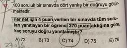 100 soruluk bir sınavda dört yanlış bir doğruyu götür-
mektedir.
Her net için 4 puan verilen bir sınavda tüm soru-
ları yanıtlayan bir öğrenci 270 puan aldığına göre,
kaç soruyu doğru yanıtlamıştır?
A) 72 8B) 73 C) 74
D) 75
27015
STE) 76
