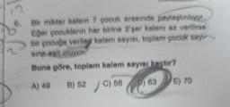 15
6. Bir miktar kalem 7 çocuk arasında paylaştırılıyor.
Eğer çooukların her birine 2'şer kalem az verilirse
bir çocuğa verilen kalem sayısı, toplam çocuk say
sina asit oluyor
Buna göre, toplam kalem sayısı kaçtır?
A) 49
B) 52 C) 56
)
E) 70
P) 63