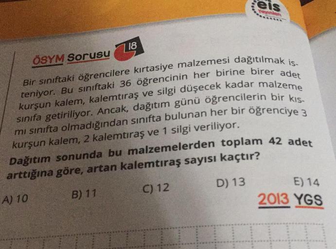 eis
Yayinlar
718
ÖSYM Sorusu
Bir sınıftaki öğrencilere kırtasiye malzemesi dağıtılmak is-
teniyor. Bu sınıftaki 36 öğrencinin her birine birer adet
sınıfa getiriliyor. Ancak, dağıtım günü öğrencilerin bir kıs-
kurşun kalem, kalemtıraş ve silgi düşecek kada