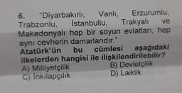 6. "Diyarbakırlı, Vanli Erzurumlu,
Trabzonlu, İstanbullu,
Trakyali ve
Makedonyalı hep bir soyun evlatları, hep
aynı cevherin damarlarıdır."
Atatürk'ün bu cümlesi aşağıdaki
ilkelerden hangisi ile ilişkilendirilebilir?
A) Milliyetçilik
B) Devletçilik
C) Inkılapçılık
D) Laiklik
