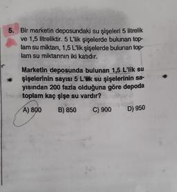 5. Bir marketin deposundaki su şişeleri 5 litrelik
ve 1,5 litreliktir. 5 L'lik şişelerde bulunan top-
lam su miktarı, 1,5 L'lik şişelerde bulunan top-
lam su miktarının iki katıdır.
Marketin deposunda bulunan 1,5 L'lik su
şişelerinin sayısı 5 L'lik su şişelerinin sa-
yısından 200 fazla olduğuna göre depoda
na toplam kaç şişe su vardır?
A) 800
B) 850
C) 900
D) 950
