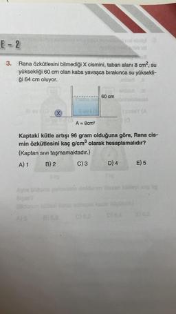 E-2
line obrol
11
-
3.
Rana özkütlesini bilmediği X cismini, taban alanı 8 cm², su
yüksekliği 60 cm olan kaba yavaşca bırakınca su yüksekli-
ği 64 cm oluyor.
0 IN
60 cm
brihobilicon
Tax
inly
(o
A = 8cm
Kaptaki kütle artışı 96 gram olduğuna göre, Rana cis-
min özkütlesini kaç g/cm3 olarak hesaplamalıdır?
(Kaptan sivi taşmamaktadır.)
A) 1 B) 2 C) 3 D) 4 E) 5
ontolany
Side
cek kadar ko
BS
