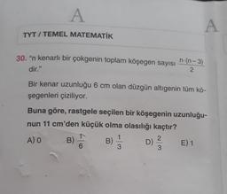 A
A
TYT / TEMEL MATEMATİK
30. "n kenarlı bir çokgenin toplam köşegen sayısı
n.(n-3)
2
dir."
Bir kenar uzunluğu 6 cm olan düzgün altıgenin tüm kö-
şegenleri çiziliyor.
Buna göre, rastgele seçilen bir köşegenin uzunluğu-
nun 11 cm'den küçük olma olasılığı kaçtır?
1
A) O
1
B)
2.
B)
D)
E) 1
6
3
3
