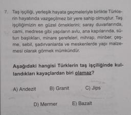 7. Taş işçiliği, yerleşik hayata geçmeleriyle birlikte Türkle-
rin hayatında vazgeçilmez bir yere sahip olmuştur. Taş
işçiliğimizin en güzel örneklerini; saray duvarlarında,
cami, medrese gibi yapıların avlu, ana kapılarında, sü-
tun başlıkları, minare şer