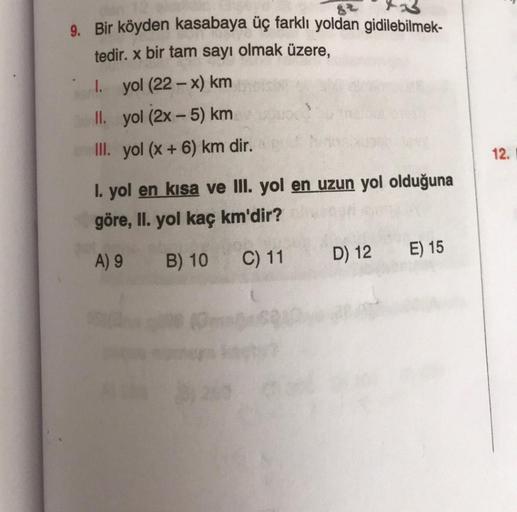 9. Bir köyden kasabaya üç farklı yoldan gidilebilmek-
82
tedir. x bir tam sayı olmak üzere,
I. yol (22-x) km
II. yol (2x - 5) km
III. yol (x + 6) km dir.
+
12.
I. yol en kısa ve III. yol en uzun yol olduğuna
göre, II. yol kaç km'dir?
A) 9
E) 15
B) 10
D) 12