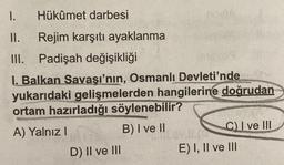 1.
Hükûmet darbesi
II. Rejim karşıtı ayaklanma
III. Padişah değişikliği
I. Balkan Savaşı'nın, Osmanlı
Devleti'nde
yukarıdaki gelişmelerden hangilerine doğrudan
ortam hazırladığı söylenebilir?
A) Yalnız 1
B) I ve II
C) I ve III
D) II ve III
E) I, II ve III
