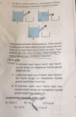 n
3.
Bir öğrenci şekilde verilen K, L ve M kaplarını kullana-
rak bir taş parçasının özkütlesini hesaplamak istiyor.
te
Su
Su
K
L
Su
M
Taşı sırayla kaplardaki sulara bırakıyor. Tıkacı açarak
su akışı durana kadar bekliyor ve akan suyun hacmini
ölçüp ve bu değeri taşın hacmi olarak not alıyor. Taşın
kütlesini eşit kollu terazi ile ölçüp, kütleyi bulduğu ha-
cimlere bölerek taşın özkütlesini hesaplıyor.
Buna göre,
T K kabından taşan suyun hacmi, taşın hacmi-
ne eşit olduğu için hesaplanan özkütle gerçek
değerinde olur.
II. L kabından taşan suyun hacmi, taşın hacmin-
den büyük olduğu için, hesaplanan özkütle
gerçek değerinden küçük olur.
III. M kabından taşan suyun hacmi, taşın hac-
minden küçük olduğu için hesaplanan özkütle
gerçek değerinden büyük olur.
yargılarından hangileri doğru olur?
A) Yalnız! B) I ve II C) Il ve III
D) I ve III I, II ve III
