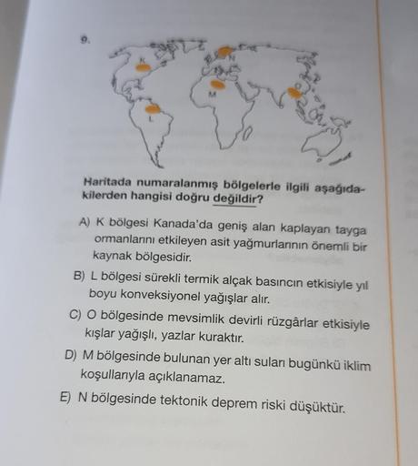 19
M
Haritada numaralanmış bölgelerle ilgili aşağıda-
kilerden hangisi doğru değildir?
A) K bölgesi Kanada'da geniş alan kaplayan tayga
ormanlarını etkileyen asit yağmurlarının önemli bir
kaynak bölgesidir.
B) L bölgesi sürekli termik alçak basıncın etkisi