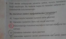 8. Türk devlet anlayışında yönetme yetkisi
, kurucu hanedana
özgü sayılmıştır. Bu nedenle başka bir hanedan saltanat mü-
cadelesinde bulunamamıştır.
Bu durumun nedeni aşağıdakilerden hangisidir?
A) Yaşça büyük hanedan üyesinin tahta geçmesi
B) Hanedan üyelerinin illere vali olarak atanması
C) Hükümdarlığın hukuksal kaynağının tannsal olduğuna ina-
nilmasi
D) Yönetimin babadan oğula geçmesi
Hükümdar eşlerinin devlet yönetiminde söz sahibi olabil