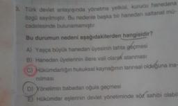 8. Türk devlet anlayışında yönetme yetkisi
, kurucu hanedana
özgü sayılmıştır. Bu nedenle başka bir hanedan saltanat mü-
cadelesinde bulunamamıştır.
Bu durumun nedeni aşağıdakilerden hangisidir?
A) Yaşça büyük hanedan üyesinin tahta geçmesi
B) Hanedan üyelerinin illere vali olarak atanması
C) Hükümdarlığın hukuksal kaynağının tannsal olduğuna ina-
nilmasi
D) Yönetimin babadan oğula geçmesi
Hükümdar eşlerinin devlet yönetiminde söz sahibi olabil
