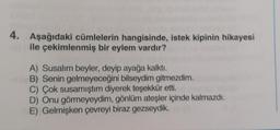 4.
Aşağıdaki cümlelerin hangisinde, istek kipinin hikayesi
ile çekimlenmiş bir eylem vardır?
A) Susalim beyler, deyip ayağa kalktı.
B) Senin gelmeyeceğini bilseydim gitmezdim.
C) Çok susamıştım diyerek teşekkür etti.
D) Onu görmeyeydim, gönlüm ateşler içinde kalmazdı.
E) Gelmişken çevreyi biraz gezseydik.
