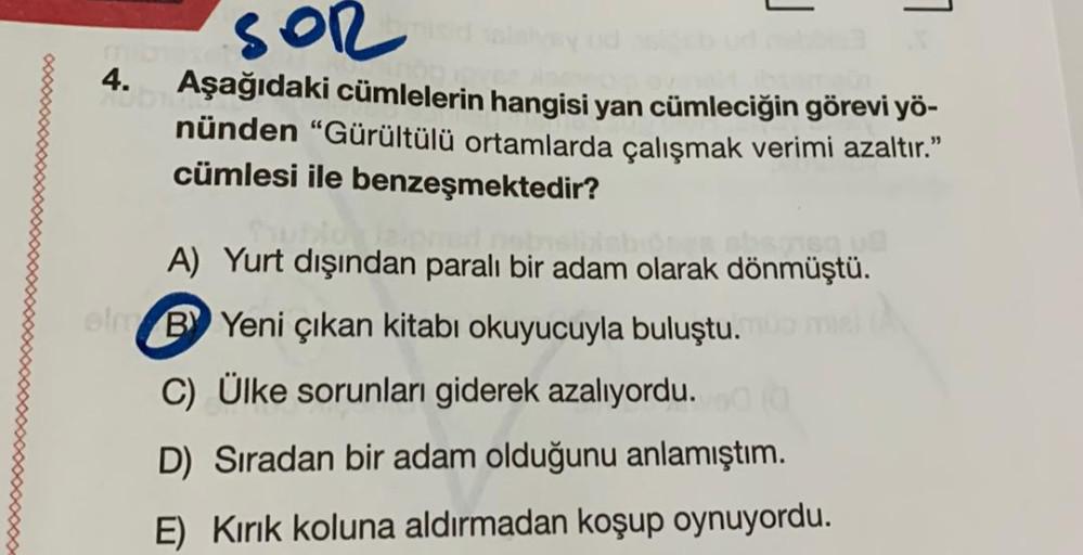 L.
1
4.
SOR
Aşağıdaki cümlelerin hangisi yan cümleciğin görevi yö-
nünden "Gürültülü ortamlarda çalışmak verimi azaltır."
cümlesi ile benzeşmektedir?
A) Yurt dışından paralı bir adam olarak dönmüştü.
By Yeni çıkan kitabı okuyucuyla buluştu.
C) Ülke sorunla