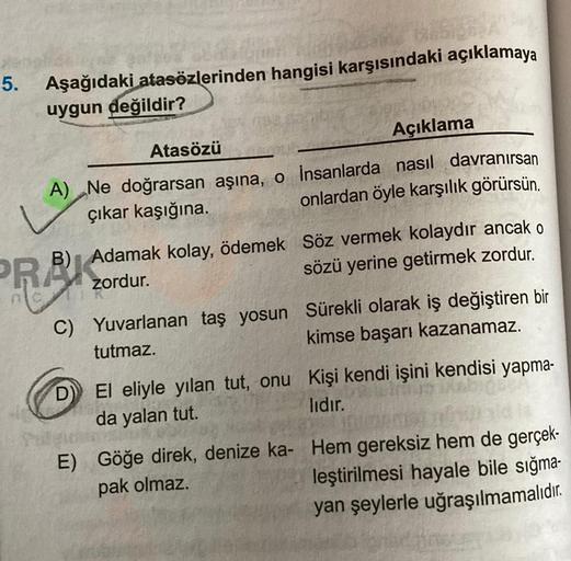 5. Aşağıdaki atasözlerinden hangisi karşısındaki açıklamaya
uygun değildir?
Atasözü
Açıklama
A) Ne doğrarsan aşına, o insanlarda nasıl davranırsan
çıkar kaşığına.
onlardan öyle karşılık görürsün.
B) Adamak kolay, ödemek Söz vermek kolaydır ancak o
zordur.
