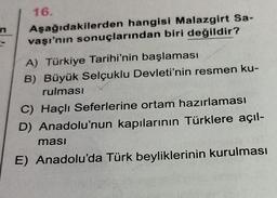 16.
Aşağıdakilerden hangisi Malazgirt Sa-
vaşı'nın sonuçlarından biri değildir?
A) Türkiye Tarihi'nin başlaması
B) Büyük Selçuklu Devleti'nin resmen ku-
rulması
C) Haçlı Seferlerine ortam hazırlaması
D) Anadolu'nun kapılarının Türklere açıl-
ması
E) Anadolu'da Türk beyliklerinin kurulması