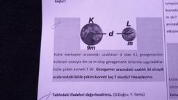 kaçtır?
ivmesini
kuvvetir
m dir?
K
L
aninda!
etkisind
d -
m
9m
Kütle merkezleri arasındaki uzaklıkları d olan K,L gezegenlerinin
kütleleri sırasıyla 9m ve m olup gezegenlerin birbirine uyguladıkları
kütle çekim kuvveti F dir. Gezegenler arasındaki uzaklık 3d olsaydı
aralarındaki kütle çekim kuvveti kaç F olurdu? Hesaplayınız.
Kütle:
yörür
Tablodaki ifadeleri değerlendiriniz. (D:Doğru; Y: Yanlış)
konu