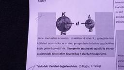 kaçtır?
ivmesini
kuvvetir
m dir?
K
L
aninda!
etkisind
d -
m
9m
Kütle merkezleri arasındaki uzaklıkları d olan K,L gezegenlerinin
kütleleri sırasıyla 9m ve m olup gezegenlerin birbirine uyguladıkları
kütle çekim kuvveti F dir. Gezegenler arasındaki uzaklık 3d olsaydı
aralarındaki kütle çekim kuvveti kaç F olurdu? Hesaplayınız.
Kütle:
yörür
Tablodaki ifadeleri değerlendiriniz. (D:Doğru; Y: Yanlış)
konu
