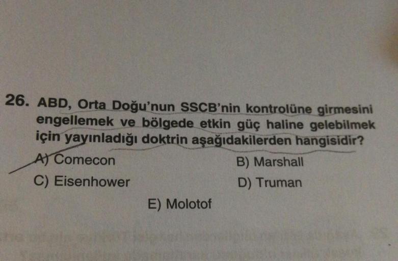 26. ABD, Orta Doğu'nun SSCB'nin kontrolüne girmesini
engellemek ve bölgede etkin güç haline gelebilmek
için yayınladığı doktrin aşağıdakilerden hangisidir?
Al Comecon
B) Marshall
C) Eisenhower
D) Truman
E) Molotof