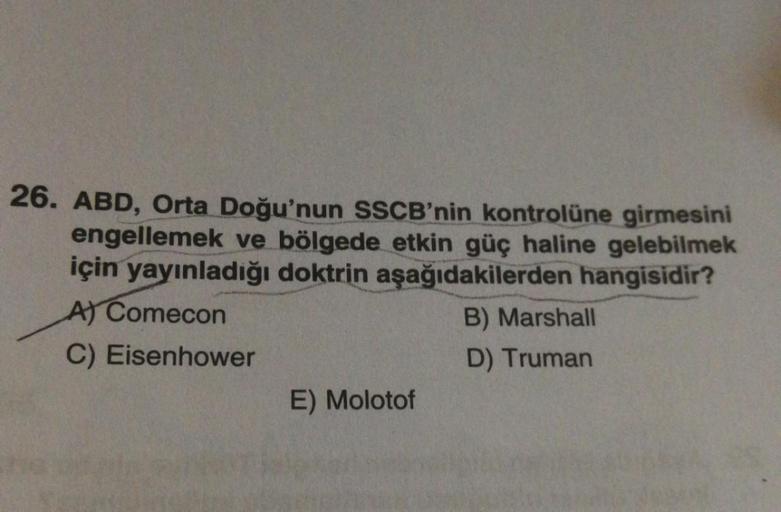 26. ABD, Orta Doğu'nun SSCB'nin kontrolüne girmesini
engellemek ve bölgede etkin güç haline gelebilmek
için yayınladığı doktrin aşağıdakilerden hangisidir?
Al Comecon
B) Marshall
C) Eisenhower
D) Truman
E) Molotof
