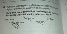 38. Şehirlerin gelişmesinde tek fonksiyonel özellik öne çıkabil
Buna göre aşağıdaki şehirlerden hangisinin fonksiyo
diği gibi birden fazla fonksiyon da öne çıkabilir.
nel özelliği diğerlerine göre daha sınırlıdır?
A) Adana
B) Bursa
D Samsun
VE) İzmir
C) Rize
