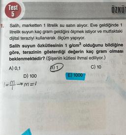 Test
5
ÖZKÜ
3
1. Salih, marketten 1 litrelik su satın alıyor. Eve geldiğinde 1
litrelik suyun kaç gram geldiğini ölçmek istiyor ve mutfaktaki
dijital teraziyi kullanarak ölçüm yapıyor.
Salih suyun Özkütlesinin 1 g/cm olduğunu bildiğine
göre, terazinin gösterdiği değerin kaç gram olması
beklenmektedir? (Şişenin kütlesi ihmal ediliyor.)
A) 0,1
B) 1
C) 10
D) 100
E) 1000
Bieb
1 =>=1