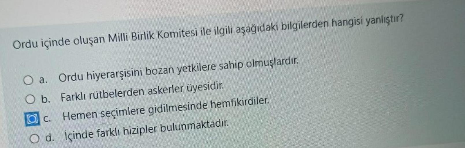 Ordu içinde oluşan Milli Birlik Komitesi ile ilgili aşağıdaki bilgilerden hangisi yanlıştır?
a.
Ordu hiyerarşisini bozan yetkilere sahip olmuşlardır.
O b. Farklı rütbelerden askerler üyesidir.
Hemen seçimlere gidilmesinde hemfikirdiler.
d. İçinde farklı hizipler bulunmaktadır.
C.