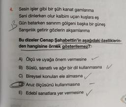 4.
Sesin işler gibi bir şûh kanat gamlarıma
Seni dinlerken olur kalbim uçan kuşlara eş
Gün batarken sanırım gölgeni başka bir güneş
Sarışınlık getirir gözlerin akşamlarıma
Bu dizeler Cenap Şahabettin'in aşağıdaki özelliklerin-
den hangisine örnek gösterilemez?
A) Ölçü ve uyağa önem vermesine
B) Süslü, sanatlı ve ağır bir dil kullanmasına N
C) Bireysel konuları ele almasına
Aruz ölçüsünü kullanmasına
E) Edebî sanatlara yer vermesine
✓