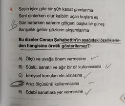 4.
Sesin işler gibi bir şûh kanat gamlarıma
Seni dinlerken olur kalbim uçan kuşlara eş
Gün batarken sanırım gölgeni başka bir güneş
Sarışınlık getirir gözlerin akşamlarıma
Bu dizeler Cenap Şahabettin'in aşağıdaki özelliklerin-
den hangisine örnek gösterilemez?
A) Ölçü ve uyağa önem vermesine
B) Süslü, sanatlı ve ağır bir dil kullanmasına N
C) Bireysel konuları ele almasına
Aruz ölçüsünü kullanmasına
E) Edebî sanatlara yer vermesine
✓
