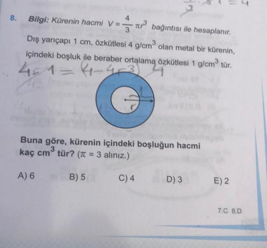 4
8.
Bilgi: Kürenin hacmi V=
TRS
bağıntısı ile hesaplanır.
Dış yarıçapı 1 cm, özkütlesi 4 g/cm olan metal bir kürenin,
içindeki boşluk ile beraber ortalama özkütlesi 1 g/cm2 tür.
41
4-4
Buna göre, kürenin içindeki boşluğun hacmi
kaç cm tür? (It = 3 alınız.