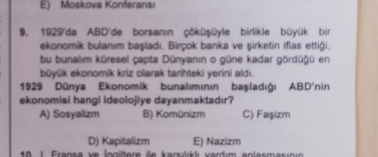 E) Moskova Konferansi
9. 1929'da ABD'de borsanın çöküşüyle birlikle büyük bir
ekonomik bulanım başladı. Birçok banka ve şirketin iflas ettiği
bu bunalım küresel çapta Dunyanin o güne kadar gördüğo en
büyük ekonomik kriz olarak tarihteki yerini aldı.
1929 D