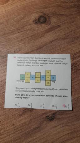 30. Sokak oyunlarından Sek Sek'in yeni bir versiyonu aşağıda
gösterilmiştir. Başlangıç karesinden başlayan oyun her
defasında hemen önündeki karelerden birine ziplamak şartıyla
toplam 6 ziplayış sonunda biter.
Başlangıç
Bitiş
Bir oyuncu oyunu bitirdiğinde üzerinden geçtiği sari karelerdeki
sayıların toplamı kadar puan alır.
Buna göre, bir oyuncunun oyun sonunda 17 puan alma
olasılığı kaçtır?
A)
12
B)
8
C)
6
D)
4
1
E)
3
