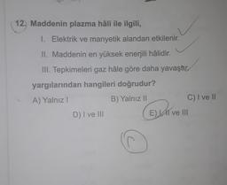 12. Maddenin plazma hâli ile ilgili,
1. Elektrik ve manyetik alandan etkilenir.
II. Maddenin en yüksek enerjili hâlidir.
III. Tepkimeleri gaz hâle göre daha yavaştır.
yargılarından hangileri doğrudur?
A) Yalnız!
B) Yalnız ||
C) I ve 11
D) I ve III
El ve III
(