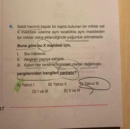 4. Sabit hacimli kapalı bir kapta bulunan bir miktar saf
X maddesi üzerine aynı sıcaklıkta aynı maddeden
bir miktar daha eklendiğinde yoğunluk artmaktadır.
Buna göre bu X maddesi için,
I. Sivi hâldedir.
II. Akışkan yapıya sahiptir.
III. Kabin her tarafına homojen olarak dağılmıştır.
yargılarından hangileri yanlıştır?
A) Yalnız 1 B) Yalnız II C) Yalnız III
D) I ve III E) II ve III
17