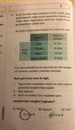 8
de-
7. İki ya da daha fazla maddenin birbiri içinde gözle
görülmeyecek kadar küçük parçacıklar hâlinde ho.
mojen olarak dağılmasına çözünme, oluşan homo.
jen karışımlara çözelti denir.
den
Su buharı bulunmayan havaya kuru hava adı verilir.
bol
Madde
Bulunma
yüzdesi
Azot
% 78,1
en
% 20,9
Şi-
Kuru
hava
Oksijen
Argon
% 0,9
Karbondioksit
% 0,03
Kuru hava çözeltisinde en çok bulunan dört madde-
nin hacimce yüzdeleri yukarıda verilmiştir.
Buna göre kuru hava ile ilgili,
1. Yapısındaki maddelerin büyük bir kısmı oda ko-
şullarında oksijene karşı asaldır.
II. Nem içermez.
III. Atom ve molekül türü maddeler içerir.
yargılarından hangileri doğrudur?
A) Yalnız1
SUPARA
B) Yalnız 11
C) I ve II
E) I, II ve III
D) II ve III