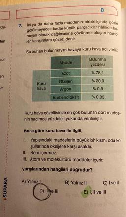 8
de-
7. İki ya da daha fazla maddenin birbiri içinde gözle
görülmeyecek kadar küçük parçacıklar hâlinde ho.
mojen olarak dağılmasına çözünme, oluşan homo.
jen karışımlara çözelti denir.
den
Su buharı bulunmayan havaya kuru hava adı verilir.
bol
Madde
Bulunma
yüzdesi
Azot
% 78,1
en
% 20,9
Şi-
Kuru
hava
Oksijen
Argon
% 0,9
Karbondioksit
% 0,03
Kuru hava çözeltisinde en çok bulunan dört madde-
nin hacimce yüzdeleri yukarıda verilmiştir.
Buna göre kuru hava ile ilgili,
1. Yapısındaki maddelerin büyük bir kısmı oda ko-
şullarında oksijene karşı asaldır.
II. Nem içermez.
III. Atom ve molekül türü maddeler içerir.
yargılarından hangileri doğrudur?
A) Yalnız1
SUPARA
B) Yalnız 11
C) I ve II
E) I, II ve III
D) II ve III
