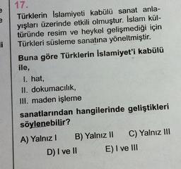 e
Ji
17.
Türklerin İslamiyeti kabülü sanat anla-
yışları üzerinde etkili olmuştur. İslam kül-
türünde resim ve heykel gelişmediği için
Türkleri süsleme sanatına yöneltmiştir.
Buna göre Türklerin İslamiyet'i kabülü
ile,
I. hat,
II. dokumacılık,
III. maden işleme
sanatlarından hangilerinde geliştikleri
söylenebilir?
A) Yalnız B) Yalnız II C) Yalnız III
D) I ve II E) I ve III