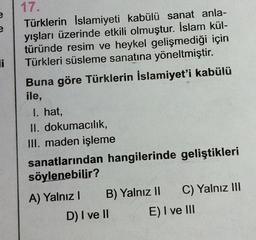 e
Ji
17.
Türklerin İslamiyeti kabülü sanat anla-
yışları üzerinde etkili olmuştur. İslam kül-
türünde resim ve heykel gelişmediği için
Türkleri süsleme sanatına yöneltmiştir.
Buna göre Türklerin İslamiyet'i kabülü
ile,
I. hat,
II. dokumacılık,
III. maden işleme
sanatlarından hangilerinde geliştikleri
söylenebilir?
A) Yalnız B) Yalnız II C) Yalnız III
D) I ve II E) I ve III
