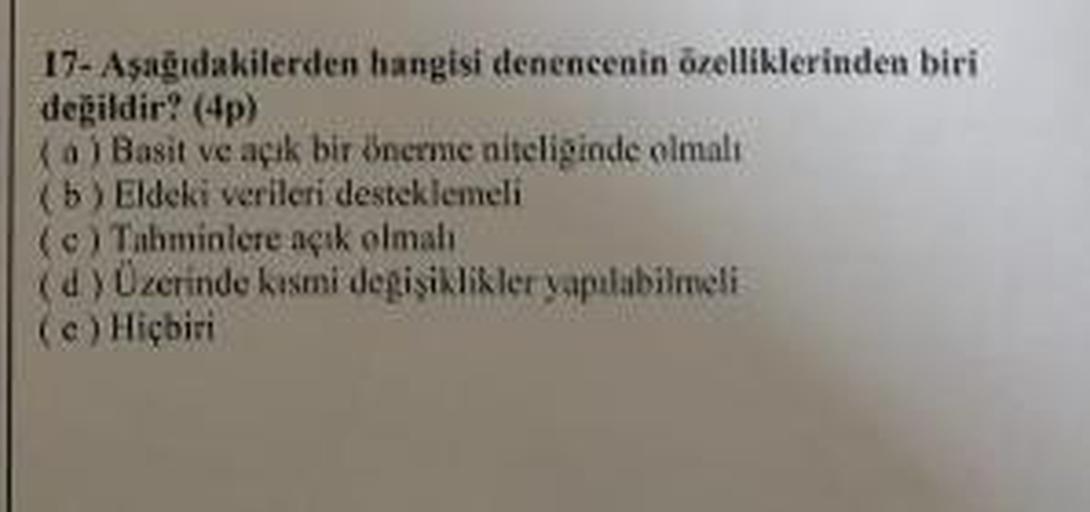 17. Aşağıdakilerden hangisi denencenin özelliklerinden biri
değildir? (4)
a) Basit ve açik bir önerme niteliginde olmali
(b) Eldeki verileri desteklemeli
(c) Tahminlere açık olmal
(d) Üzerinde kısmi degisiklikler yapılabilmeli
(e) Hiçbiri