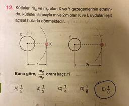 12. Kütleleri my ve my olan X ve Y gezegenlerinin etrafın-
Y
da, kütleleri sırasıyla m ve 2m olan K ve L uyduları eşit
açısal hızlarla dönmektedir.
X
Y
K
OL
2r
my
Buna göre,
my
oranı kaçtır?
A)
B)
C)
C
Di
2
01-
E)
100
