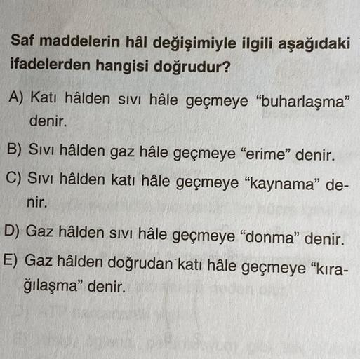 Saf maddelerin hâl değişimiyle ilgili aşağıdaki
ifadelerden hangisi doğrudur?
A) Katı hâlden sivi hâle geçmeye “buharlaşma"
denir.
B) Sivi hâlden gaz hâle geçmeye “erime” denir.
C) Sivi hâlden katı hâle geçmeye “kaynama” de-
nir.
D) Gaz hâlden sivi hâle ge