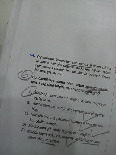 54. Yapraklarda fotosentez sonucunda üretilen glikoz
ve amino asit gibi organik maddeler, bitkinin diğer
kısımlarına kabuğun hemen altında bulunan iletim
demetleriyle taşınır.
Bu özelliklere sahip olan iletim demeti ceşidi
için, aşağıdaki bilgilerden hangi