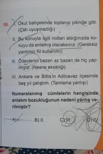 10. X. Okul bahçesinde toplanıp pikniğe gitti.
(Çatı uyuşmazliği)
II. Bu konuyla ilgili notları aldığınızda ko-
nuyu da anlamış olacaksınız.(Gereksiz
yardımcı fiil kullanımı)
III. Ödevlerini bazen az bazen de hiç yap-
miyor. (Nesne eksikliği)
IV. Ankara ve