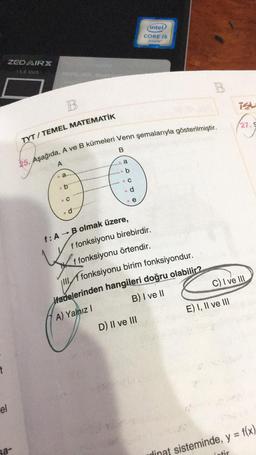 (inted
CORE 15
inside
ZED ARX
15.6 Inch
W DAMER
B
B
isu
127.9
TYT / TEMEL MATEMATİK
25. Aşağıda, A ve B kümeleri Venn şemalarıyla gösterilmiştir.
B
a
A
b
.a
O O O O O
.
.b
d
.
.e
d
f: A → B olmak üzere,
f fonksiyonu birebirdir.
{
f fonksiyonu örtendir.
II. A fonksiyonu birim fonksiyondur.
ifadelerinden hangileri doğru olabilir?
A) Yalnız !
B) I ve 11
C) I ve III
E) I, II ve III
D) Il ve III
t
el
sa
tir
dinat sisteminde, y = f(x)
