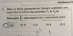 Çembersel H
1. Mars ve Venüs gezegenlerinin Güneş'e uzaklıkları sıra-
sıyla 2 AU ve 0,5 AU olup periyotlari Ty ve Tz'dir.
Buna göre T
oranı kaçtır? (AU = Astronomik birim)
2
A) 64
B) 16
C) 8
D) 4
E) 2