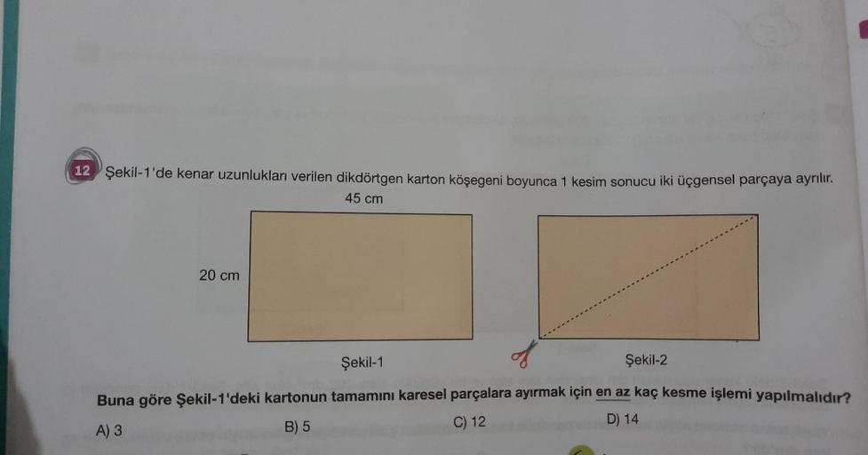 12 Şekil-1'de kenar uzunlukları verilen dikdörtgen karton köşegeni boyunca 1 kesim sonucu iki üçgensel parçaya ayrılır.
45 cm
20 cm
Şekil-1
Şekil-2
Buna göre Şekil 1'deki kartonun tamamını karesel parçalara ayırmak için en az kaç kesme işlemi yapılmalıdır?