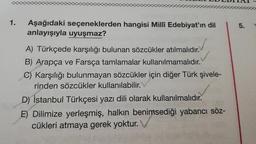 1.
Aşağıdaki seçeneklerden hangisi Millî Edebiyat'ın dil
anlayışıyla uyuşmaz?
5
5.
A) Türkçede karşılığı bulunan sözcükler atılmalıdır.
B) Arapça ve Farsça tamlamalar kullanılmamalıdır.
C) Karşılığı bulunmayan sözcükler için diğer Türk şivele-
rinden sözcükler kullanılabilir.
D) İstanbul Türkçesi yazı dili olarak kullanılmalıdır.
E) Dilimize yerleşmiş, halkın benimsediği yabancı söz-
cükleri atmaya gerek yoktur.
