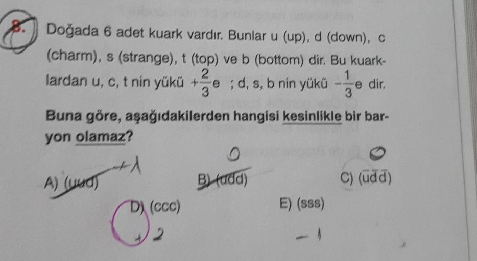 Doğada 6 adet kuark vardır. Bunlar u (up), d (down), C
(charm), s (strange), t (top) ve b (bottom) dir. Bu kuark-
2
lardan u, c, t nin yükü + ;d, s, b nin yükü
e
3
Buna göre, aşağıdakilerden hangisi kesinlikle bir bar-
1
e dir.
3
yon olamaz?
1
A) (uud)
By