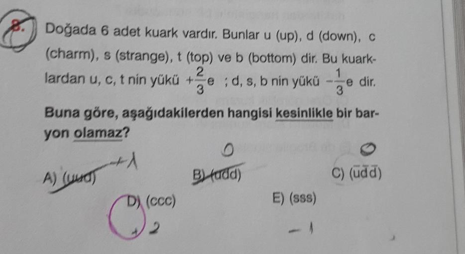 Doğada 6 adet kuark vardır. Bunlar u (up), d (down), C
(charm), s (strange), t (top) ve b (bottom) dir. Bu kuark-
2
lardan u, c, t nin yükü + ;d, s, b nin yükü
e
3
Buna göre, aşağıdakilerden hangisi kesinlikle bir bar-
1
e dir.
3
yon olamaz?
1
A) (uud)
By 