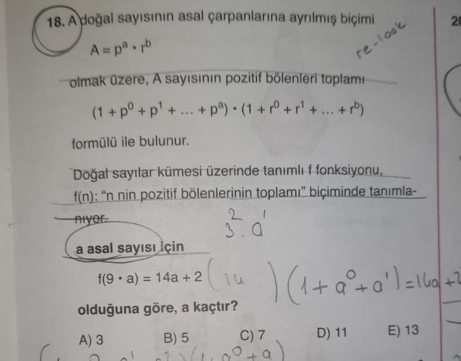 18. A doğal sayısının asal çarpanlarına ayrılmış biçimi
20
A=pa.pl
re-look
olmak üzere, A sayısının pozitif bölenleri toplamı
(1+0° + p't + pag. (1+10 +11+ ... + rb)
formülü ile bulunur.
Doğat sayılar kümesi üzerinde tanımlı f fonksiyonu,
f(n): "n nin pozi